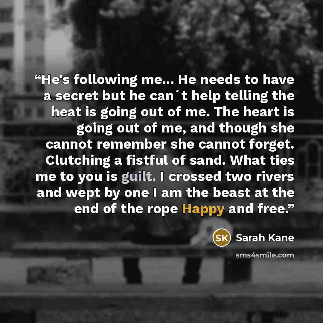 “He's following me... He needs to have a secret but he can´t help telling the heat is going out of me. The heart is going out of me, and though she cannot remember she cannot forget. Clutching a fistful of sand. What ties me to you is guilt. I crossed two rivers and wept by one I am the beast at…” quote by Sarah Kane