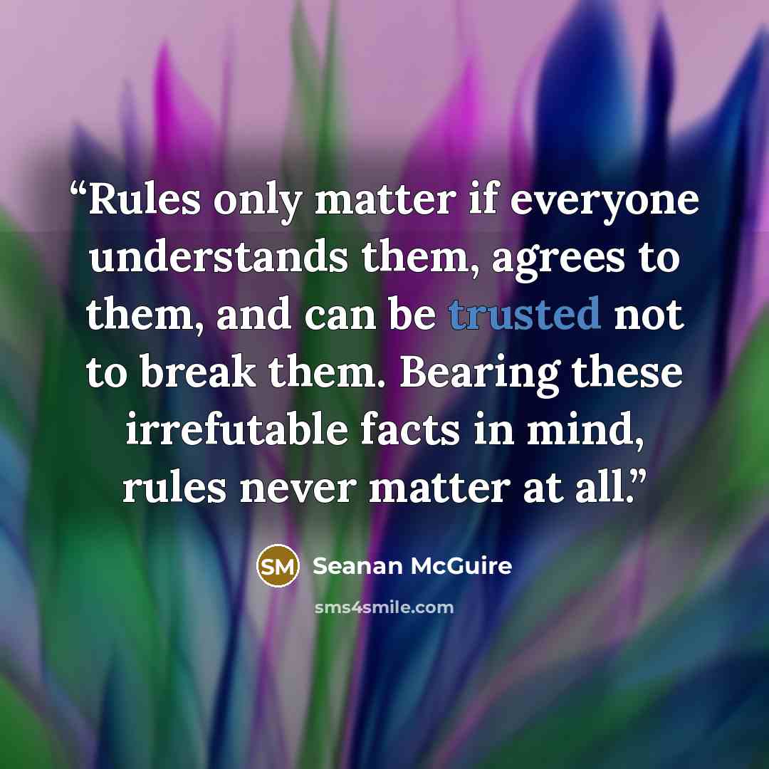 “Rules only matter if everyone understands them, agrees to them, and can be trusted not to break them. Bearing these irrefutable facts in mind, rules never matter at all.” quote by Seanan McGuire