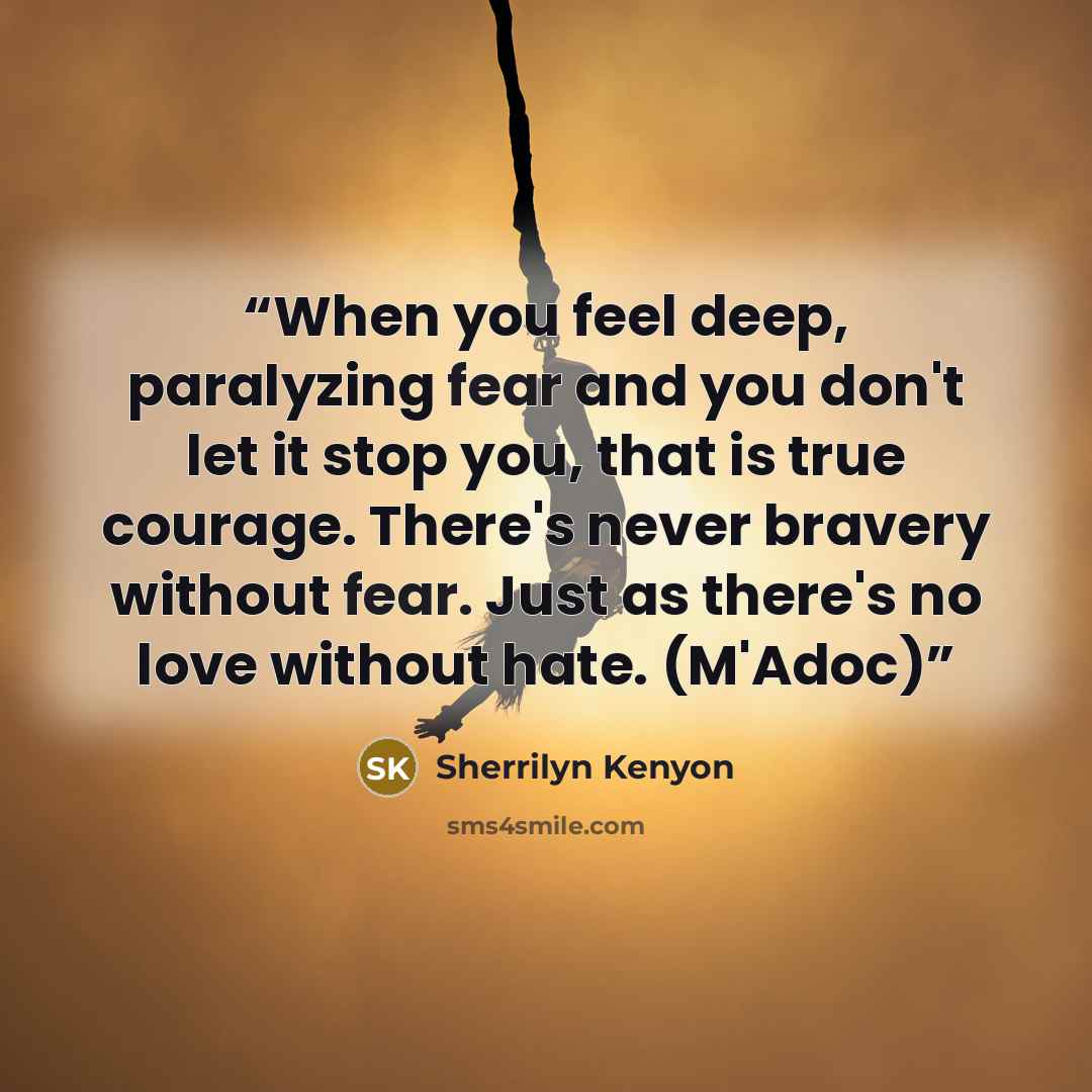 “When you feel deep, paralyzing fear and you don't let it stop you, that is true courage. There's never bravery without fear. Just as there's no love without hate. (M'Adoc)” quote by Sherrilyn Kenyon