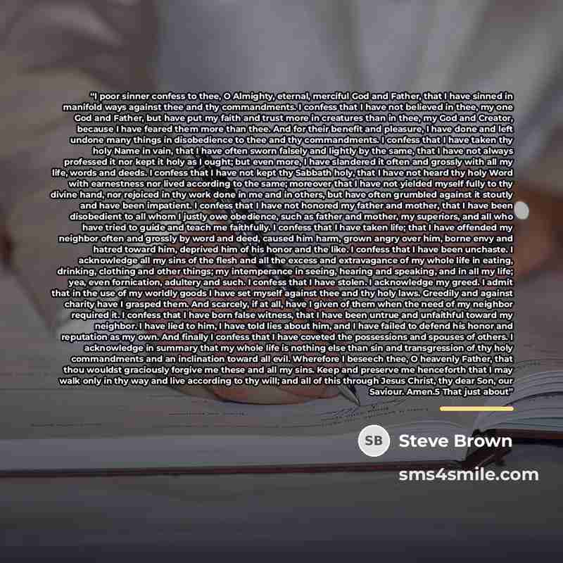 “I poor sinner confess to thee, O Almighty, eternal, merciful God and Father, that I have sinned in manifold ways against thee and thy commandments. I confess that I have not believed in thee, my one God and Father, but have put my faith and trust more in creatures than in thee, my God and Creator…” quote by Steve Brown