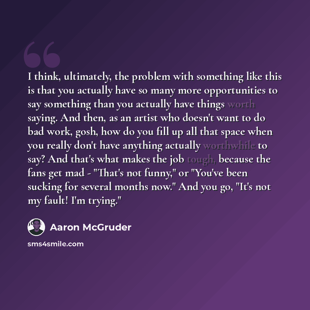 “I think, ultimately, the problem with something like this is that you actually have so many more opportunities to say something than you actually have things worth saying. And then, as an artist who doesn't want to do bad work, gosh, how do you fill up all that space when you really don't have…” quote by Aaron McGruder