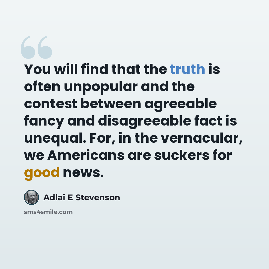 “You will find that the truth is often unpopular and the contest between agreeable fancy and disagreeable fact is unequal. For, in the vernacular, we Americans are suckers for good news.” quote by Adlai E Stevenson