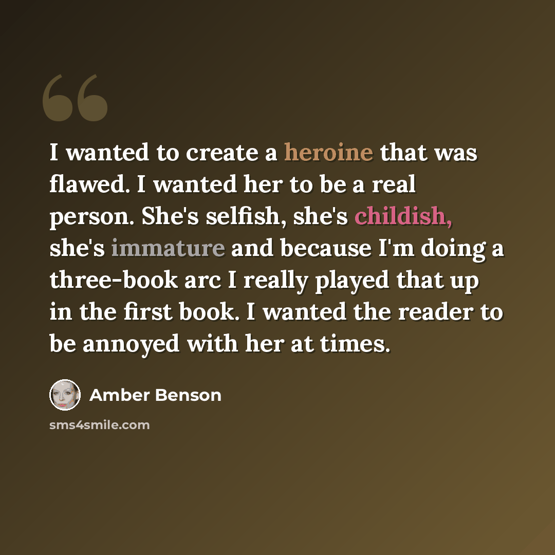 “I wanted to create a heroine that was flawed. I wanted her to be a real person. She's selfish, she's childish, she's immature and because I'm doing a three-book arc I really played that up in the first book. I wanted the reader to be annoyed with her at times.” quote by Amber Benson