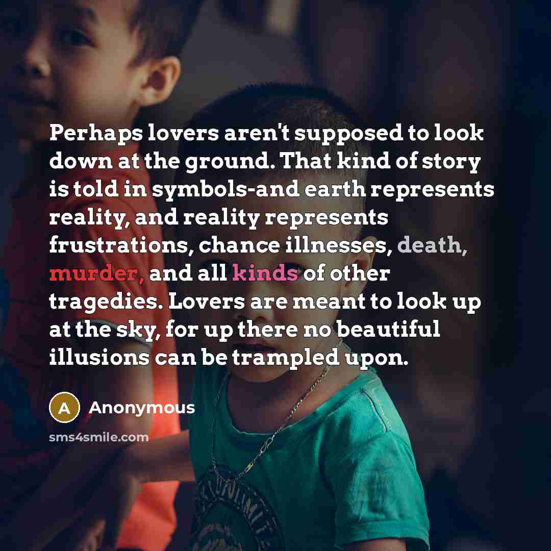 “Perhaps lovers aren't supposed to look down at the ground. That kind of story is told in symbols-and earth represents reality, and reality represents frustrations, chance illnesses, death, murder, and all kinds of other tragedies. Lovers are meant to look up at the sky, for up there no beautiful…” quote by Anonymous