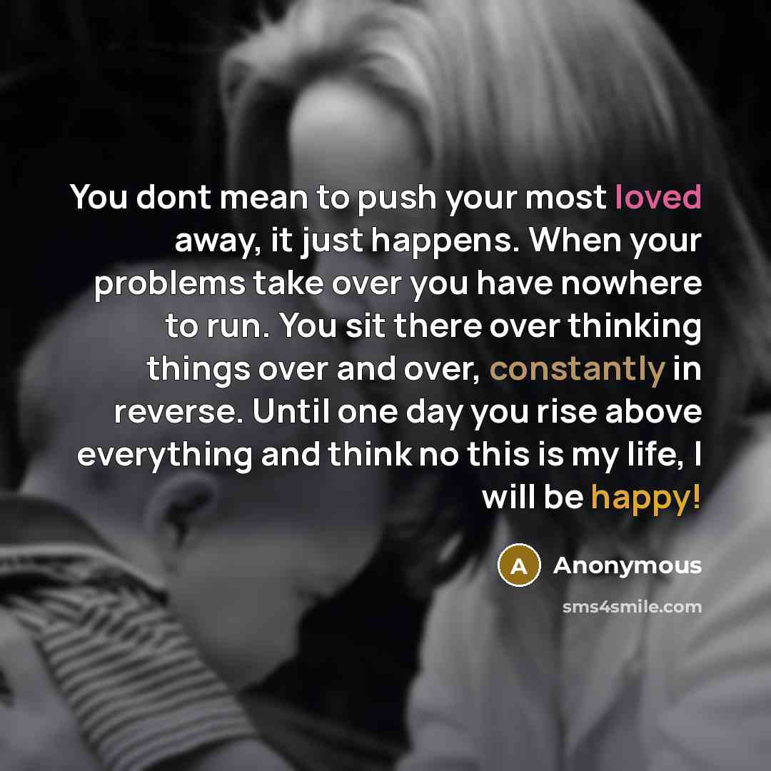 “You dont mean to push your most loved away, it just happens. When your problems take over you have nowhere to run. You sit there over thinking things over and over, constantly in reverse. Until one day you rise above everything and think no this is my life, I will be happy!” quote by Anonymous