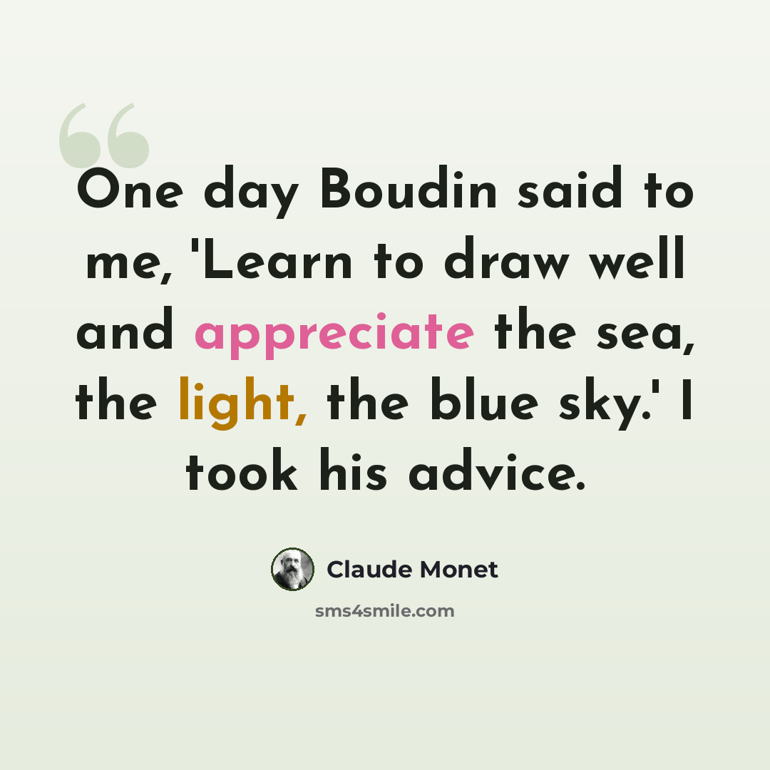 “One day Boudin said to me, 'Learn to draw well and appreciate the sea, the light, the blue sky.' I took his advice.” quote by Claude Monet