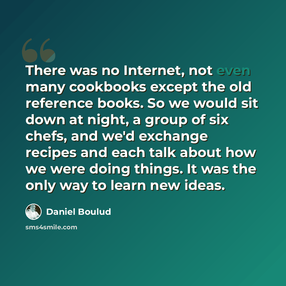 “There was no Internet, not even many cookbooks except the old reference books. So we would sit down at night, a group of six chefs, and we'd exchange recipes and each talk about how we were doing things. It was the only way to learn new ideas.” quote by Daniel Boulud