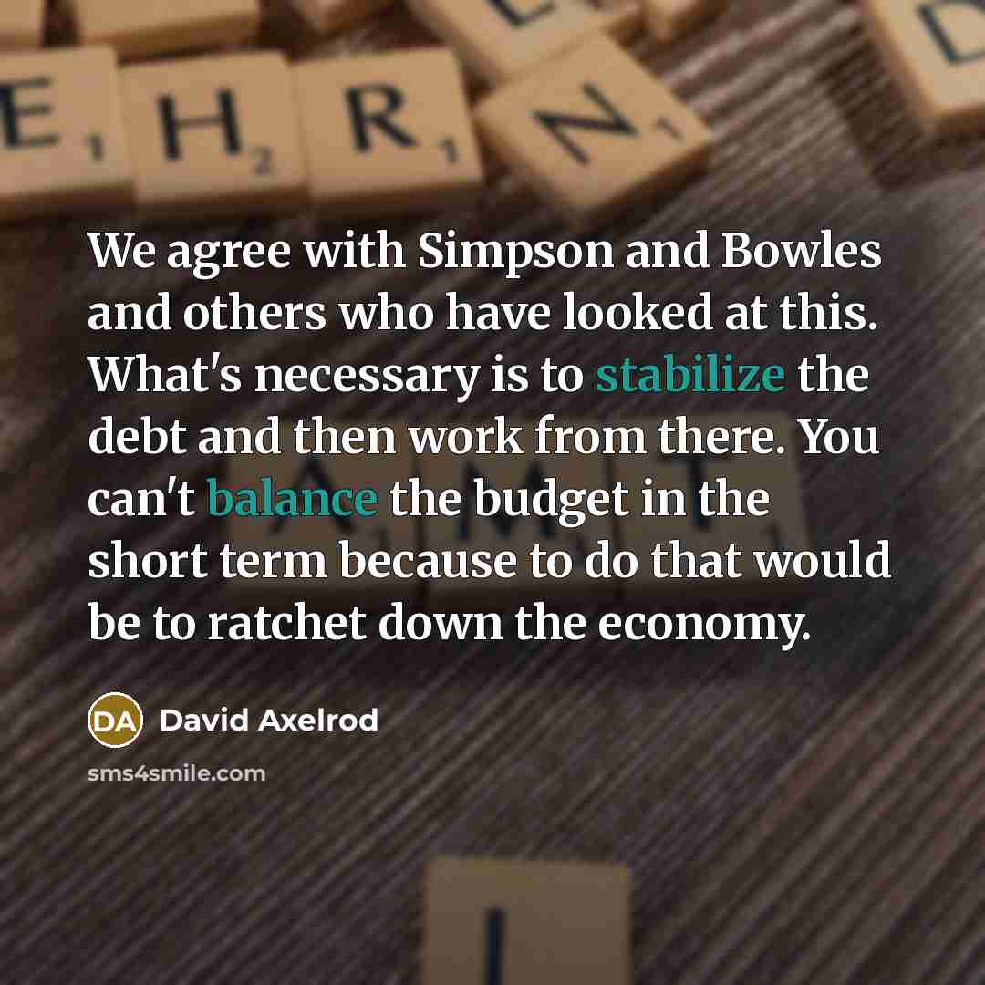 “We agree with Simpson and Bowles and others who have looked at this. What's necessary is to stabilize the debt and then work from there. You can't balance the budget in the short term because to do that would be to ratchet down the economy.” quote by David Axelrod