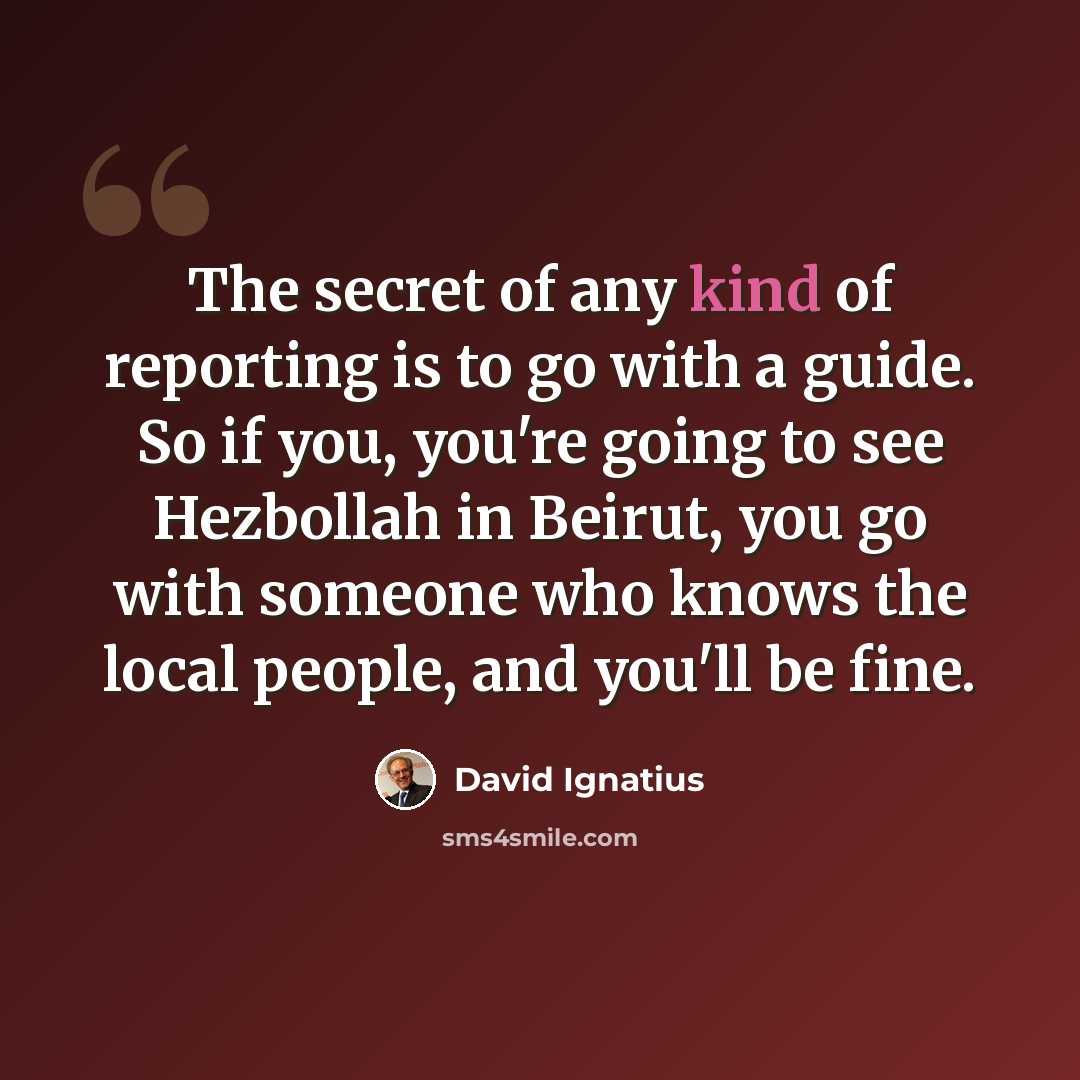 “The secret of any kind of reporting is to go with a guide. So if you, you're going to see Hezbollah in Beirut, you go with someone who knows the local people, and you'll be fine.” quote by David Ignatius