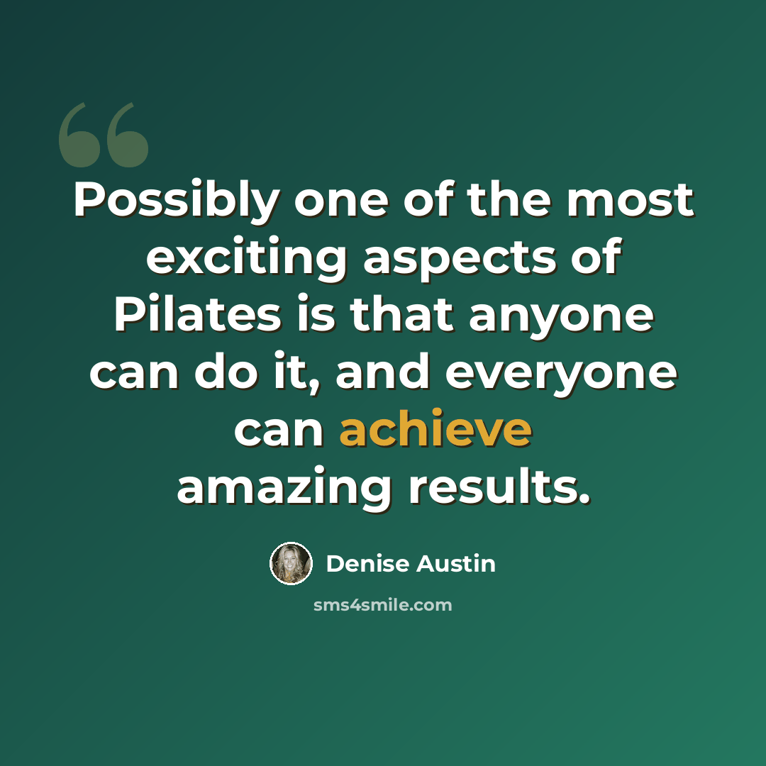 “Possibly one of the most exciting aspects of Pilates is that anyone can do it, and everyone can achieve amazing results.” quote by Denise Austin