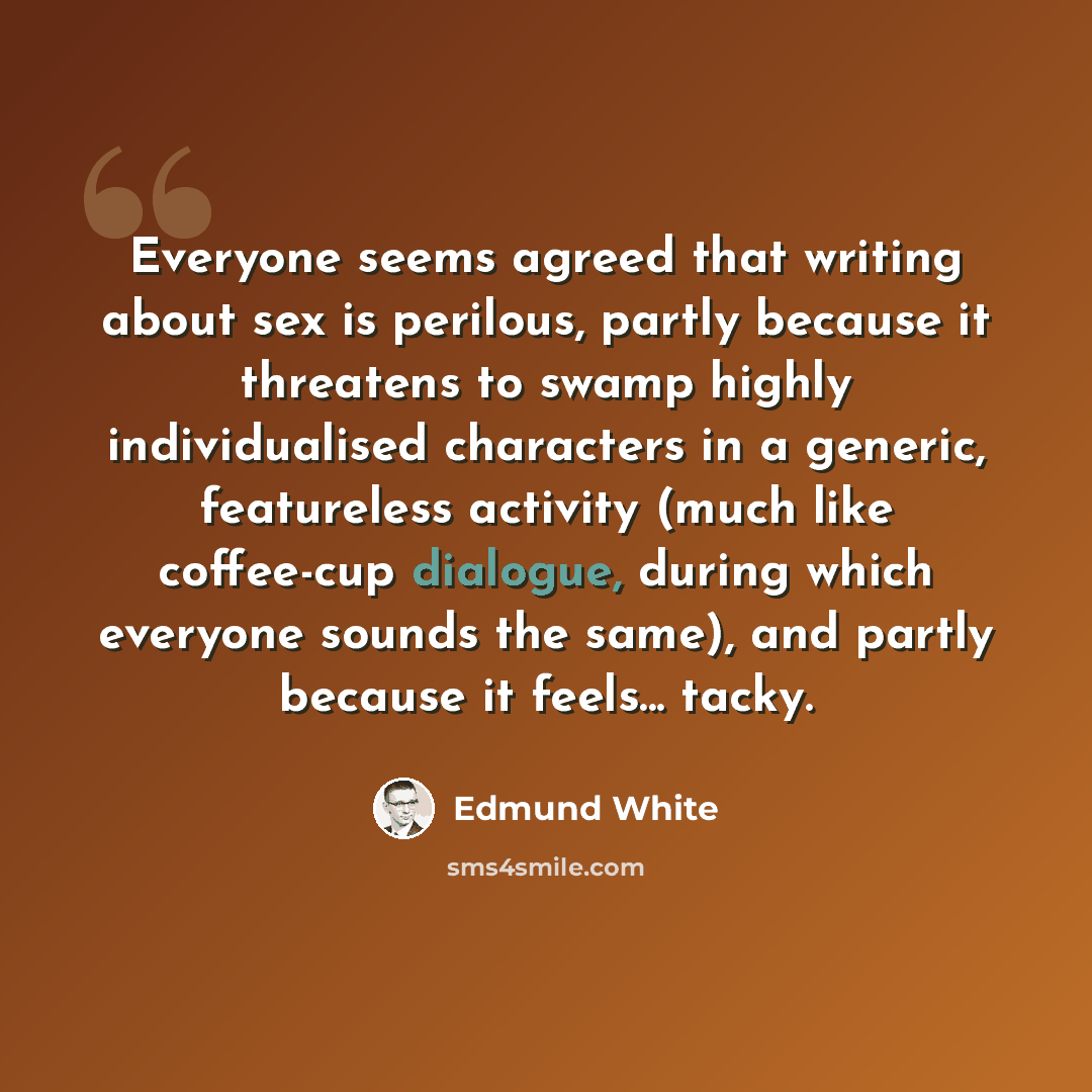 “Everyone seems agreed that writing about sex is perilous, partly because it threatens to swamp highly individualised characters in a generic, featureless activity (much like coffee-cup dialogue, during which everyone sounds the same), and partly because it feels... tacky.” quote by Edmund White