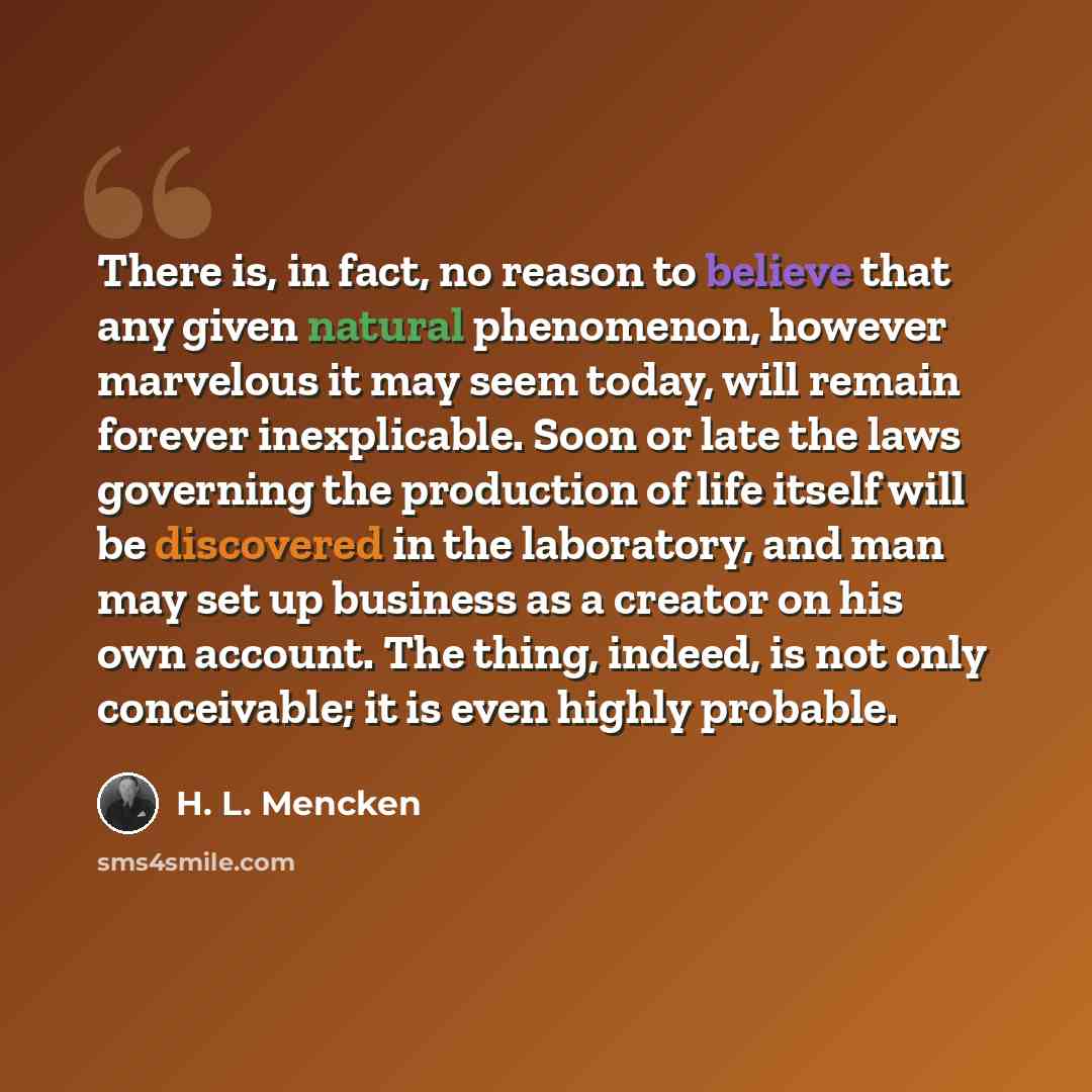 “There is, in fact, no reason to believe that any given natural phenomenon, however marvelous it may seem today, will remain forever inexplicable. Soon or late the laws governing the production of life itself will be discovered in the laboratory, and man may set up business as a creator on his own…” quote by H. L. Mencken