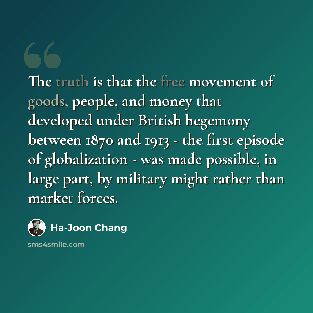“The truth is that the free movement of goods, people, and money that developed under British hegemony between 1870 and 1913 - the first episode of globalization - was made possible, in large part, by military might rather than market forces.” quote by Ha-Joon Chang