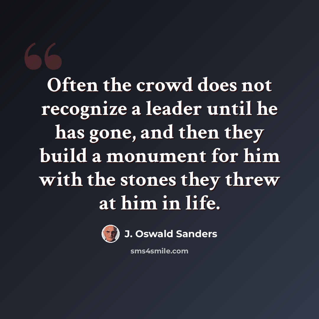 “Often the crowd does not recognize a leader until he has gone, and then they build a monument for him with the stones they threw at him in life.” quote by J. Oswald Sanders