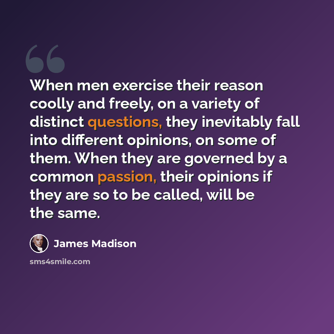 “When men exercise their reason coolly and freely, on a variety of distinct questions, they inevitably fall into different opinions, on some of them. When they are governed by a common passion, their opinions if they are so to be called, will be the same.” quote by James Madison