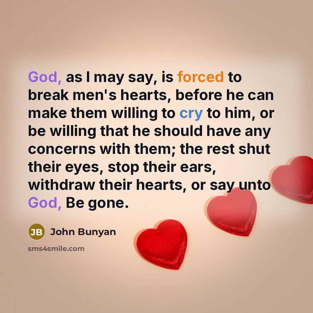“God, as I may say, is forced to break men's hearts, before he can make them willing to cry to him, or be willing that he should have any concerns with them; the rest shut their eyes, stop their ears, withdraw their hearts, or say unto God, Be gone.” quote by John Bunyan