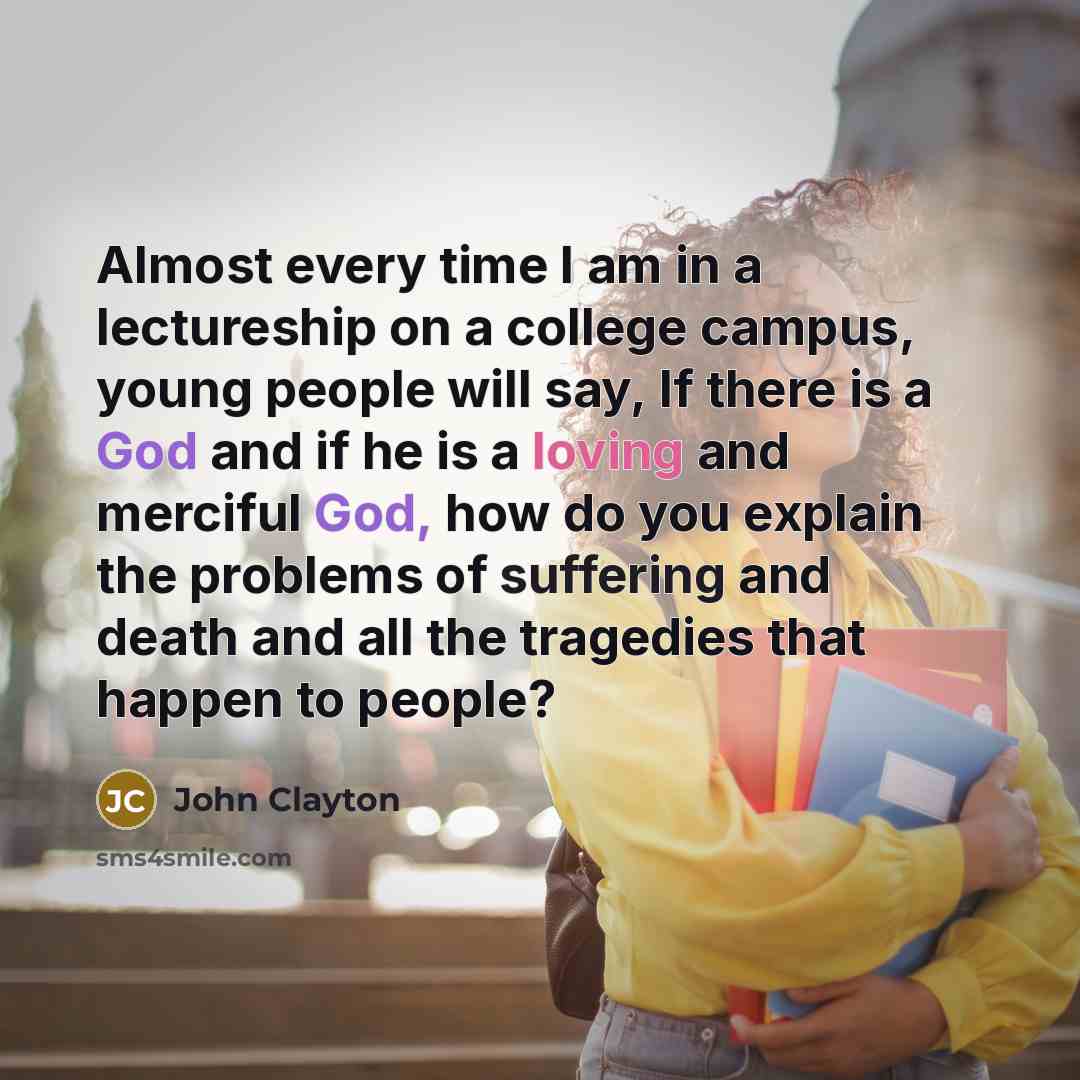 “Almost every time I am in a lectureship on a college campus, young people will say, If there is a God and if he is a loving and merciful God, how do you explain the problems of suffering and death and all the tragedies that happen to people?” quote by John Clayton