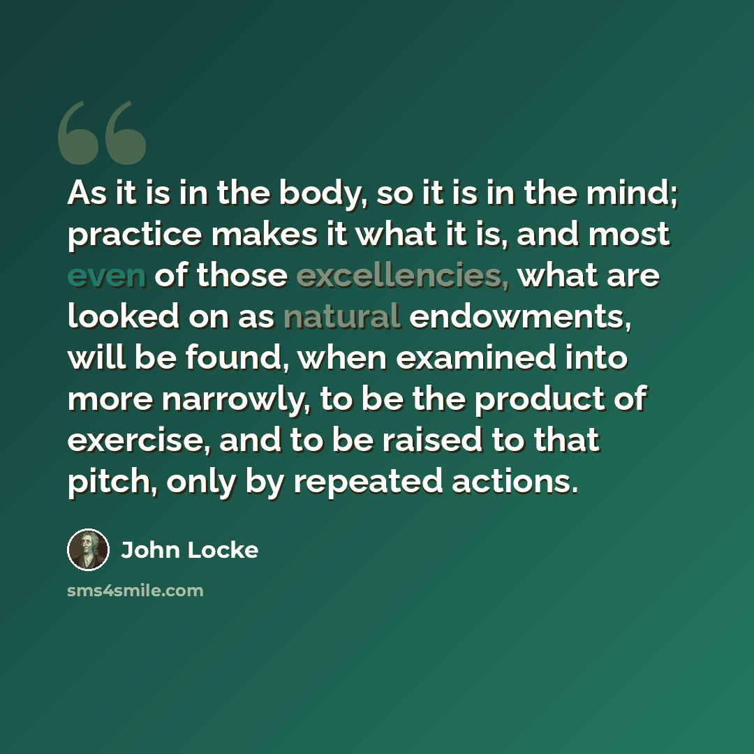 “As it is in the body, so it is in the mind; practice makes it what it is, and most even of those excellencies, what are looked on as natural endowments, will be found, when examined into more narrowly, to be the product of exercise, and to be raised to that pitch, only by repeated actions.” quote by John Locke