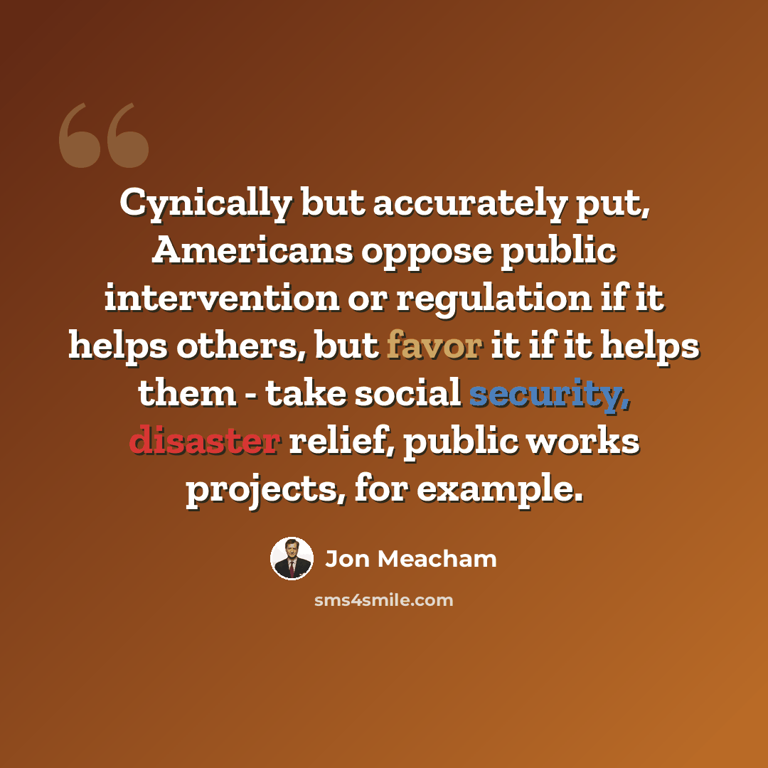 “Cynically but accurately put, Americans oppose public intervention or regulation if it helps others, but favor it if it helps them - take social security, disaster relief, public works projects, for example.” quote by Jon Meacham