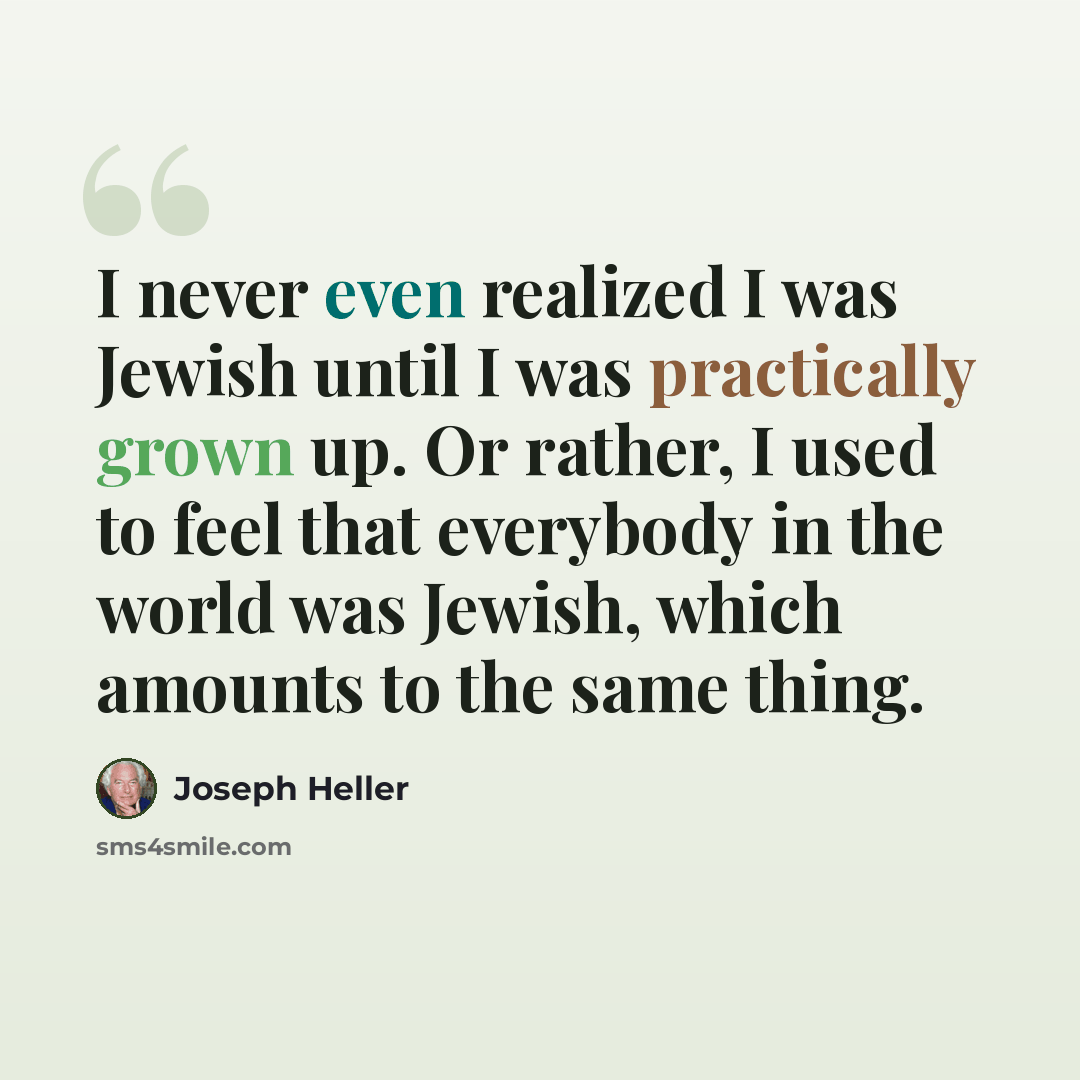 “I never even realized I was Jewish until I was practically grown up. Or rather, I used to feel that everybody in the world was Jewish, which amounts to the same thing.” quote by Joseph Heller