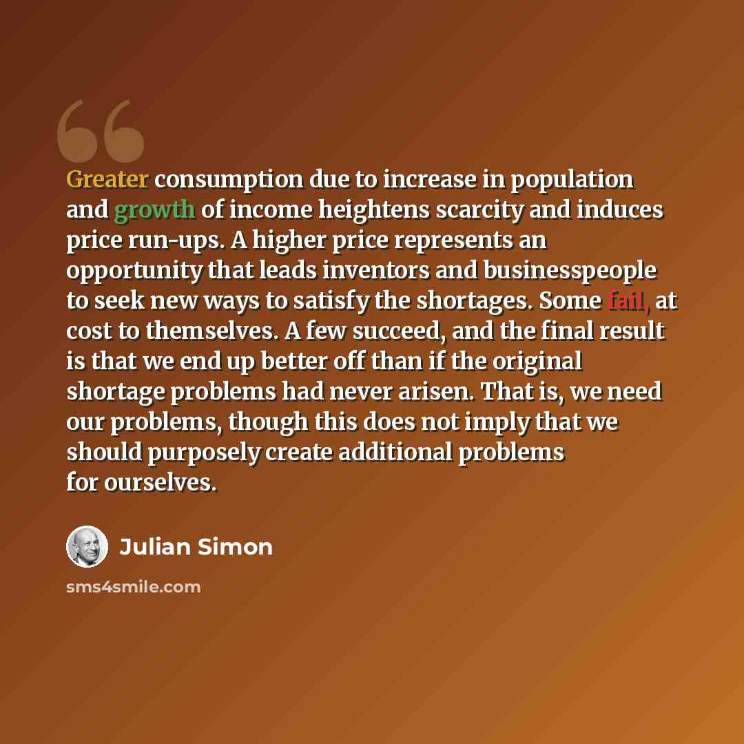 “Greater consumption due to increase in population and growth of income heightens scarcity and induces price run-ups. A higher price represents an opportunity that leads inventors and businesspeople to seek new ways to satisfy the shortages. Some fail, at cost to themselves. A few succeed, and the…” quote by Julian Simon