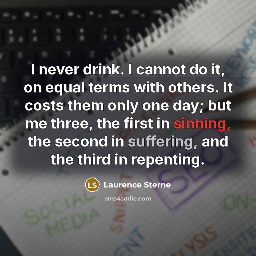 “I never drink. I cannot do it, on equal terms with others. It costs them only one day; but me three, the first in sinning, the second in suffering, and the third in repenting.” quote by Laurence Sterne