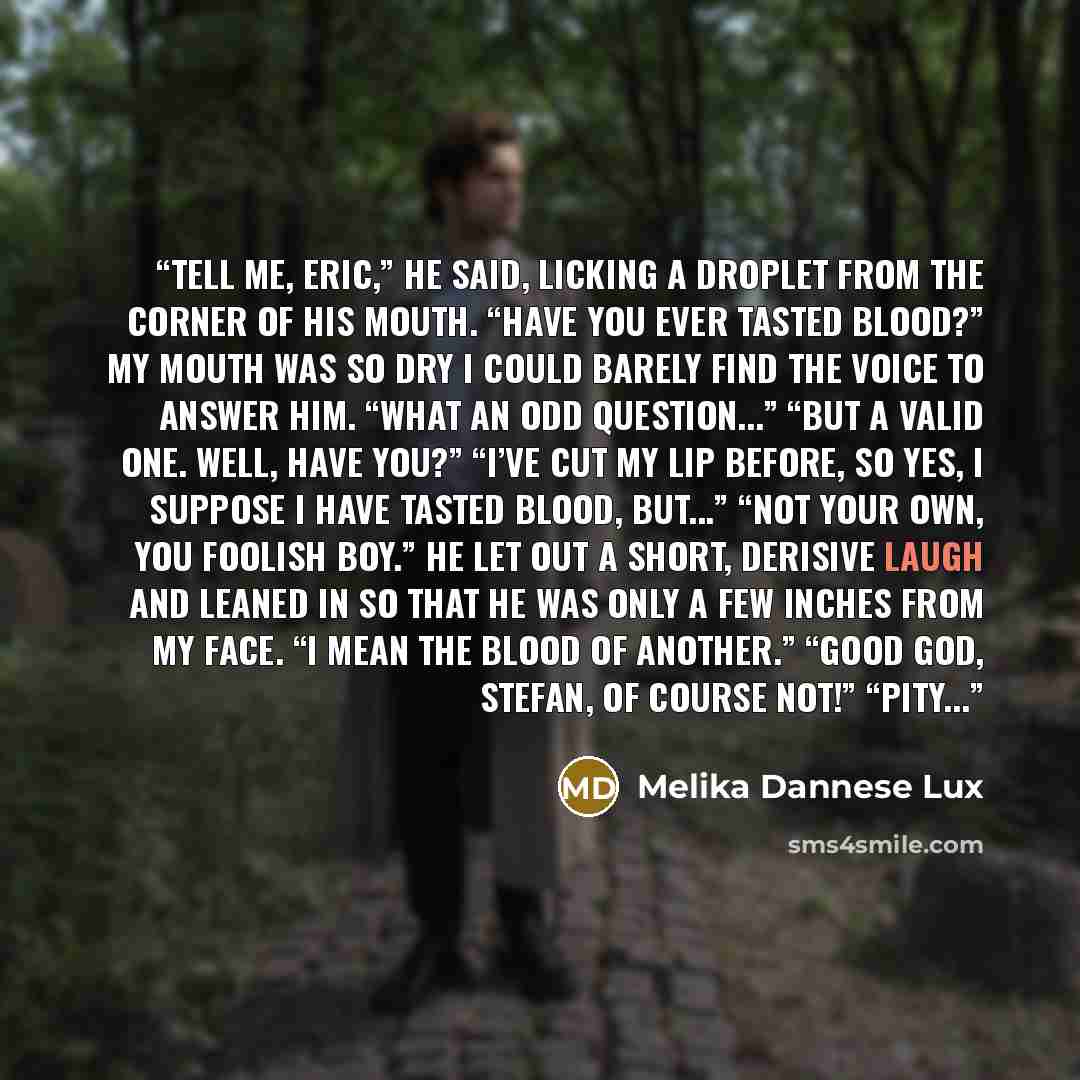 “Tell me, Eric,” he said, licking a droplet from the corner of his mouth. “Have you ever tasted blood?” My mouth was so dry I could barely find the voice to answer him. “What an odd question...” “But a valid one. Well, have you?” “I’ve cut my lip before, so yes, I suppose I have tasted blood…” quote by Melika Dannese Lux