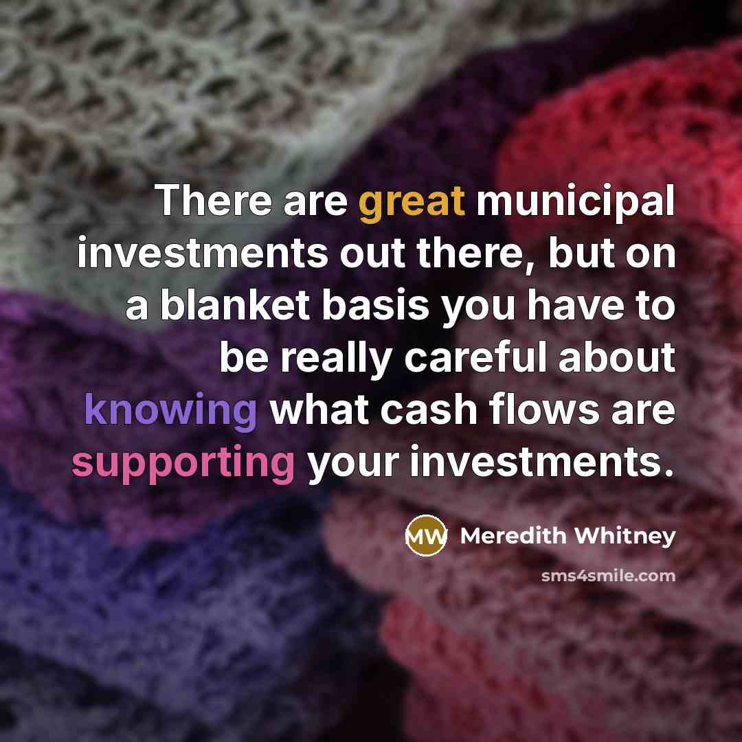 “There are great municipal investments out there, but on a blanket basis you have to be really careful about knowing what cash flows are supporting your investments.” quote by Meredith Whitney