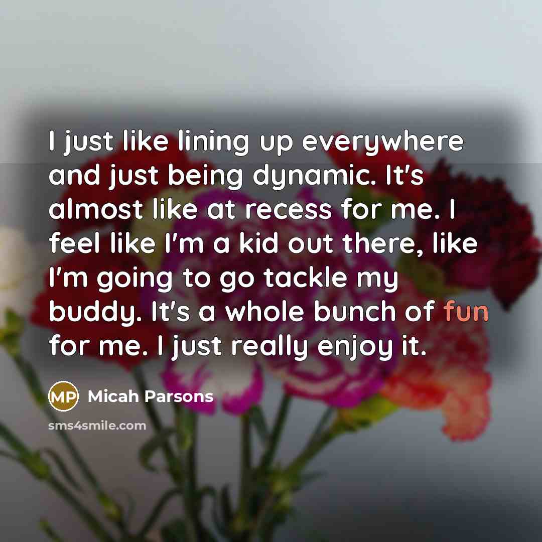 “I just like lining up everywhere and just being dynamic. It's almost like at recess for me. I feel like I'm a kid out there, like I'm going to go tackle my buddy. It's a whole bunch of fun for me. I just really enjoy it.” quote by Micah Parsons