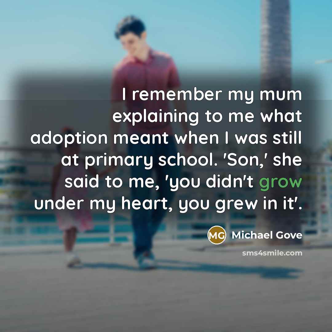 “I remember my mum explaining to me what adoption meant when I was still at primary school. 'Son,' she said to me, 'you didn't grow under my heart, you grew in it'.” quote by Michael Gove