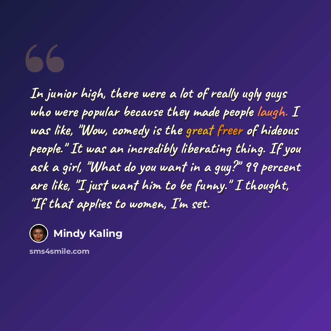 “In junior high, there were a lot of really ugly guys who were popular because they made people laugh. I was like, "Wow, comedy is the great freer of hideous people." It was an incredibly liberating thing. If you ask a girl, "What do you want in a guy?" 99 percent are like, "I just want him to be…” quote by Mindy Kaling