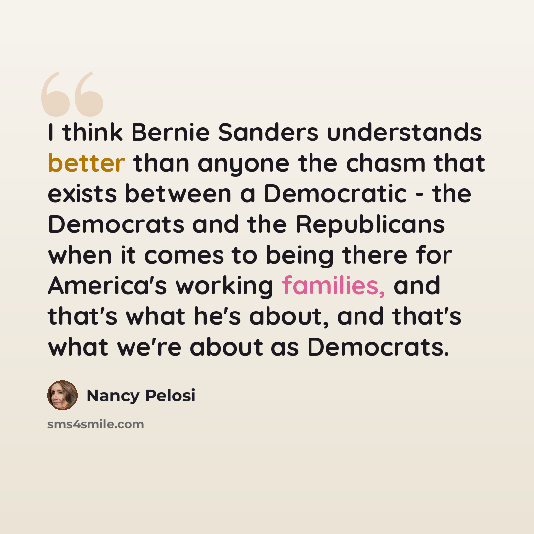 “I think Bernie Sanders understands better than anyone the chasm that exists between a Democratic - the Democrats and the Republicans when it comes to being there for America's working families, and that's what he's about, and that's what we're about as Democrats.” quote by Nancy Pelosi