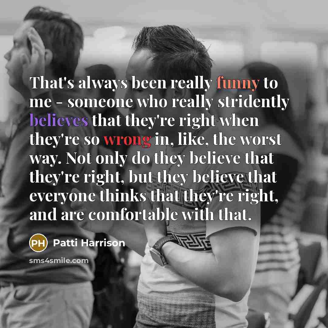 “That's always been really funny to me - someone who really stridently believes that they're right when they're so wrong in, like, the worst way. Not only do they believe that they're right, but they believe that everyone thinks that they're right, and are comfortable with that.” quote by Patti Harrison