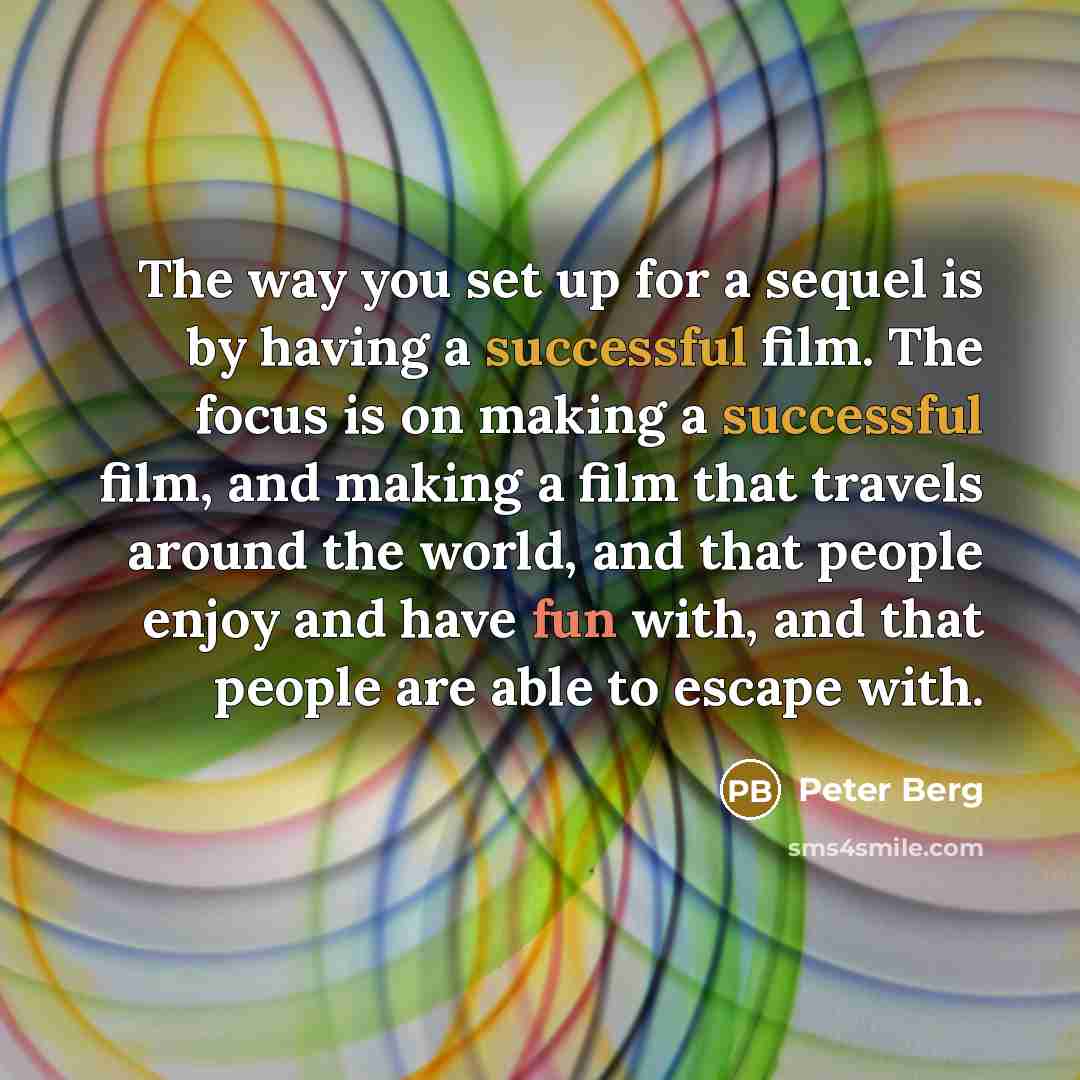 “The way you set up for a sequel is by having a successful film. The focus is on making a successful film, and making a film that travels around the world, and that people enjoy and have fun with, and that people are able to escape with.” quote by Peter Berg