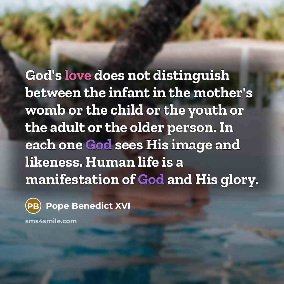 “God's love does not distinguish between the infant in the mother's womb or the child or the youth or the adult or the older person. In each one God sees His image and likeness. Human life is a manifestation of God and His glory.” quote by Pope Benedict XVI