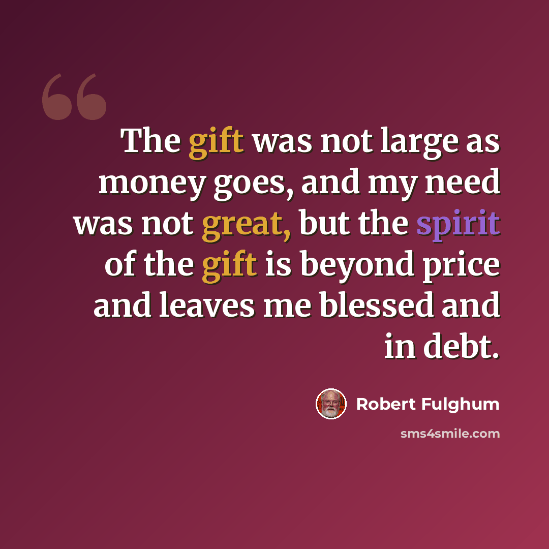 “The gift was not large as money goes, and my need was not great, but the spirit of the gift is beyond price and leaves me blessed and in debt.” quote by Robert Fulghum