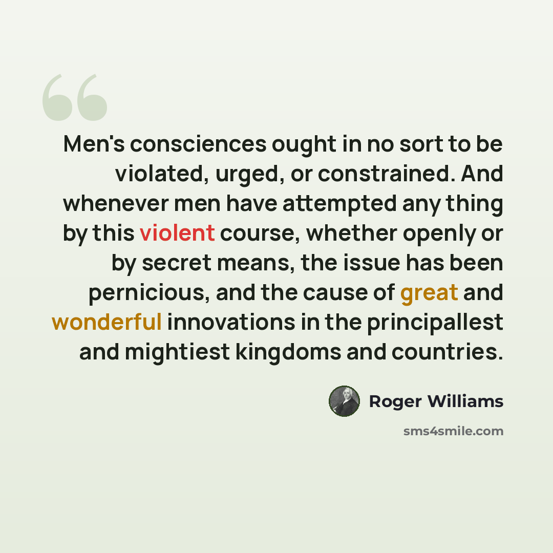 “Men's consciences ought in no sort to be violated, urged, or constrained. And whenever men have attempted any thing by this violent course, whether openly or by secret means, the issue has been pernicious, and the cause of great and wonderful innovations in the principallest and mightiest kingdoms…” quote by Roger Williams