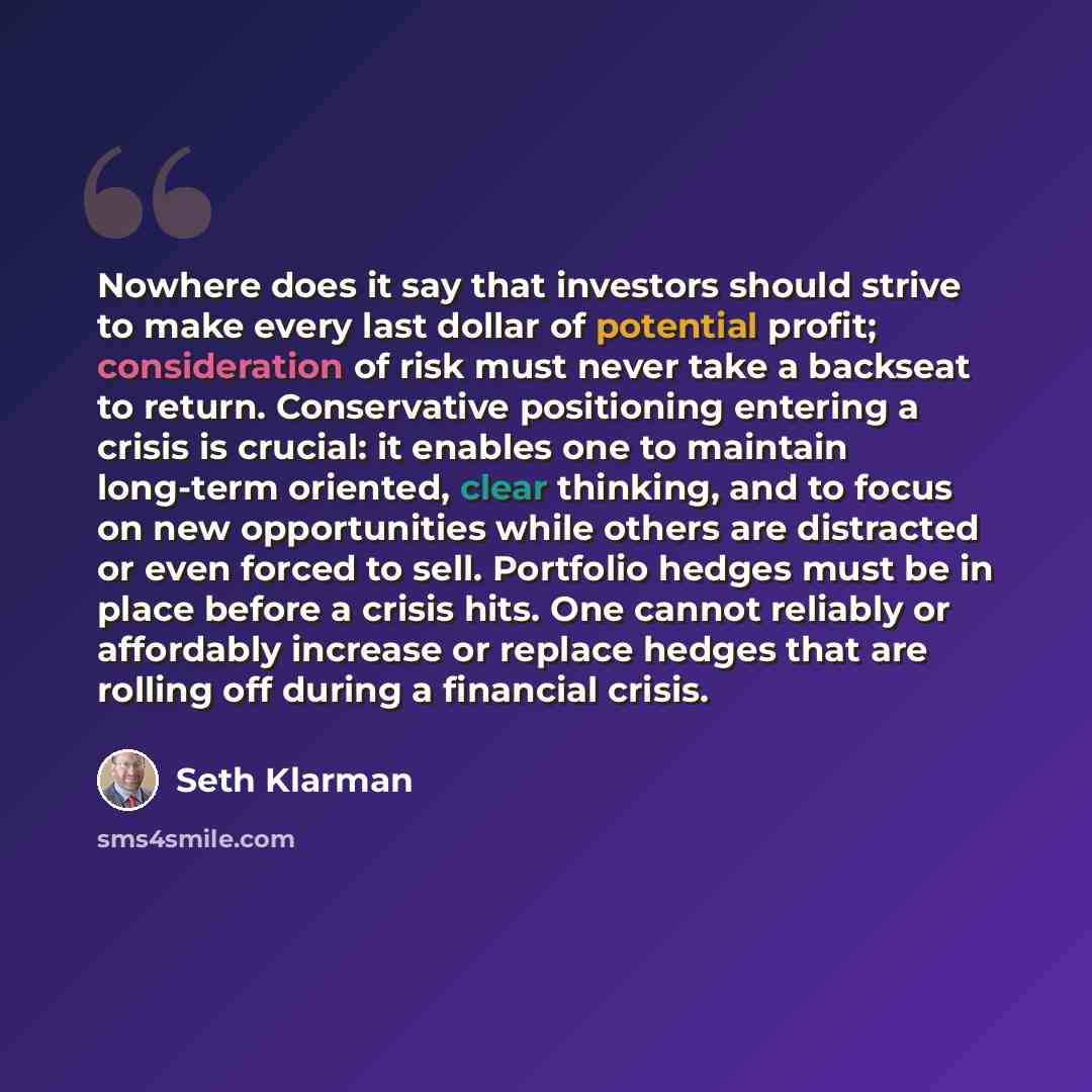 “Nowhere does it say that investors should strive to make every last dollar of potential profit; consideration of risk must never take a backseat to return. Conservative positioning entering a crisis is crucial: it enables one to maintain long-term oriented, clear thinking, and to focus on new…” quote by Seth Klarman