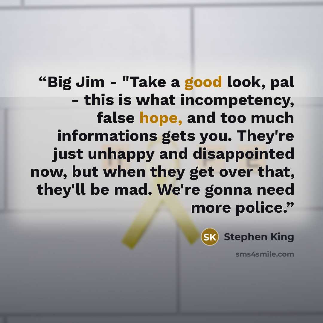 “Big Jim - "Take a good look, pal - this is what incompetency, false hope, and too much informations gets you. They're just unhappy and disappointed now, but when they get over that, they'll be mad. We're gonna need more police.” quote by Stephen King
