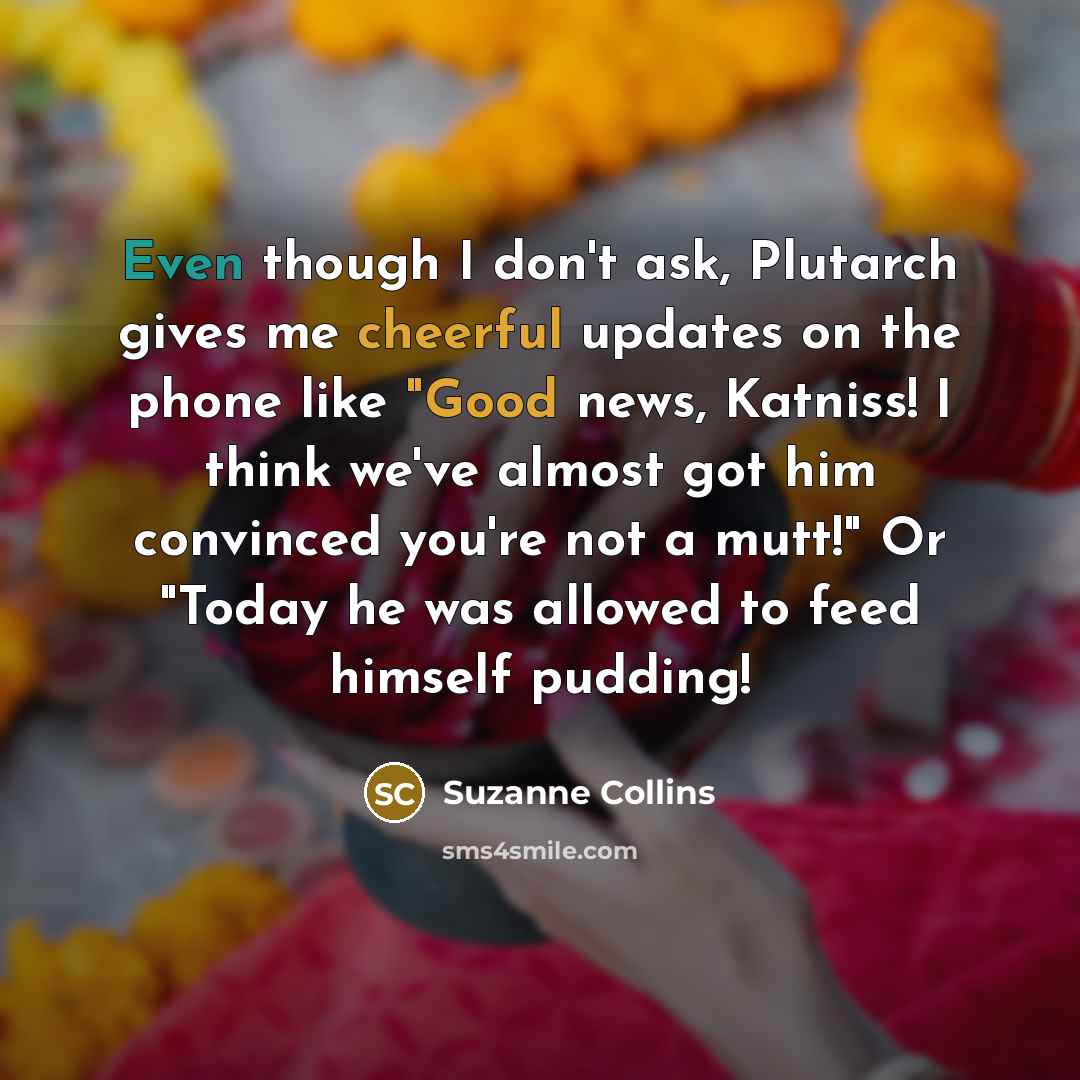 “Even though I don't ask, Plutarch gives me cheerful updates on the phone like "Good news, Katniss! I think we've almost got him convinced you're not a mutt!" Or "Today he was allowed to feed himself pudding!” quote by Suzanne Collins