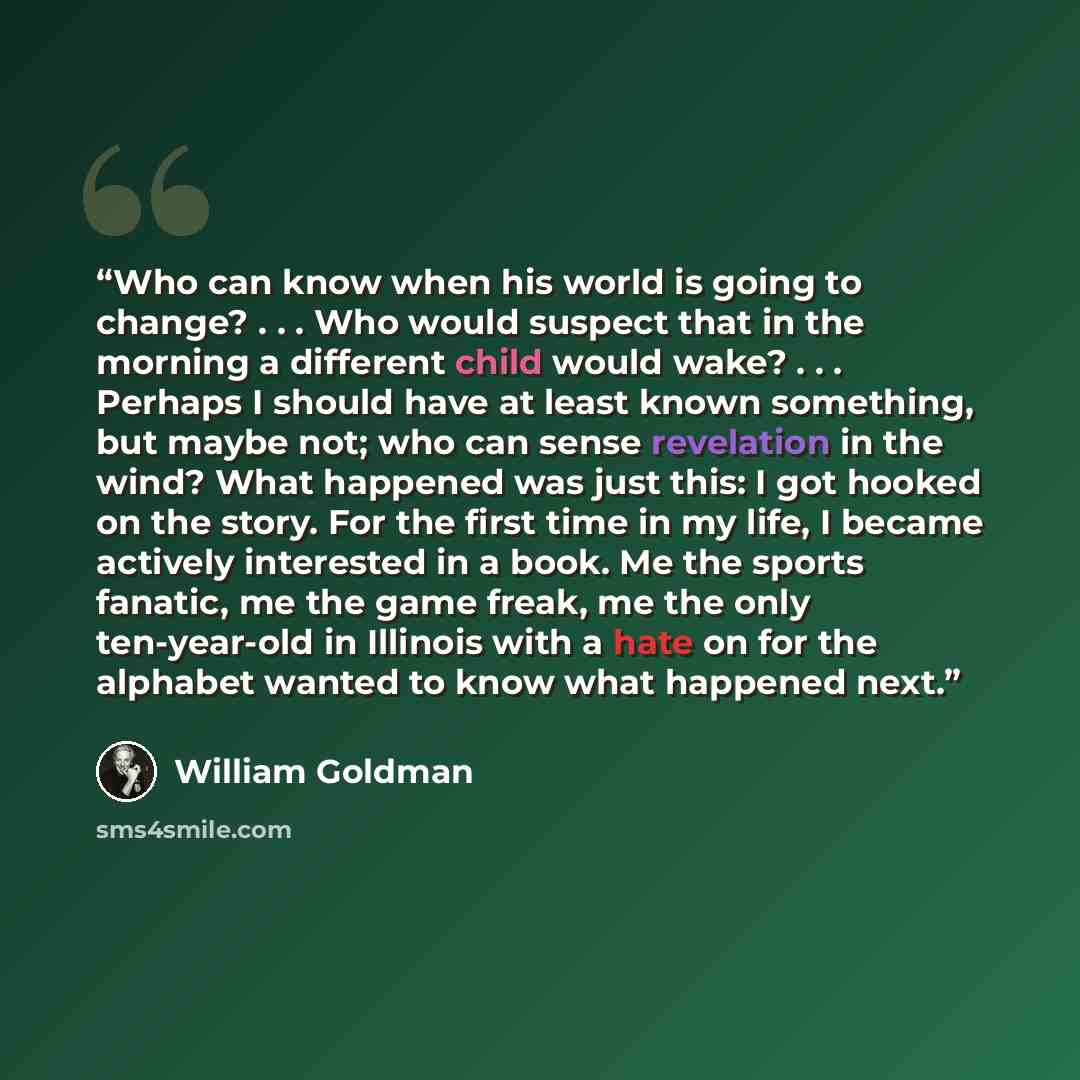 “Who can know when his world is going to change? . . . Who would suspect that in the morning a different child would wake? . . . Perhaps I should have at least known something, but maybe not; who can sense revelation in the wind? What happened was just this: I got hooked on the story. For the first…” quote by William Goldman