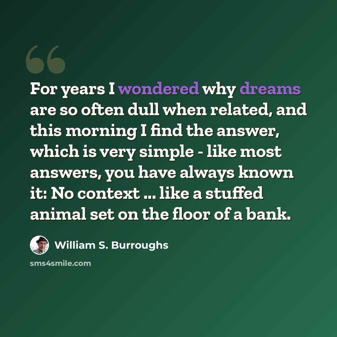 “For years I wondered why dreams are so often dull when related, and this morning I find the answer, which is very simple - like most answers, you have always known it: No context ... like a stuffed animal set on the floor of a bank.” quote by William S. Burroughs