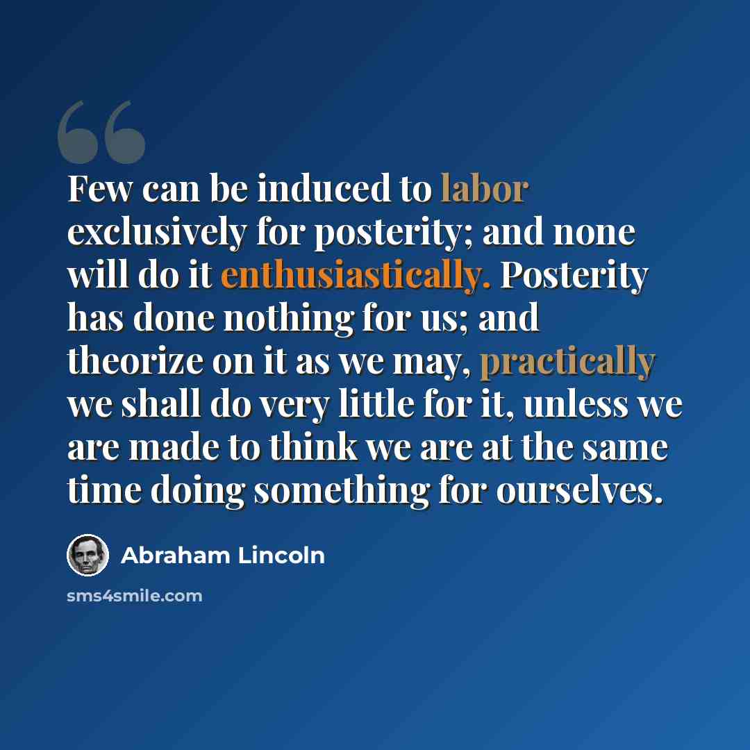 “Few can be induced to labor exclusively for posterity; and none will do it enthusiastically. Posterity has done nothing for us; and theorize on it as we may, practically we shall do very little for it, unless we are made to think we are at the same time doing something for ourselves.” quote by Abraham Lincoln