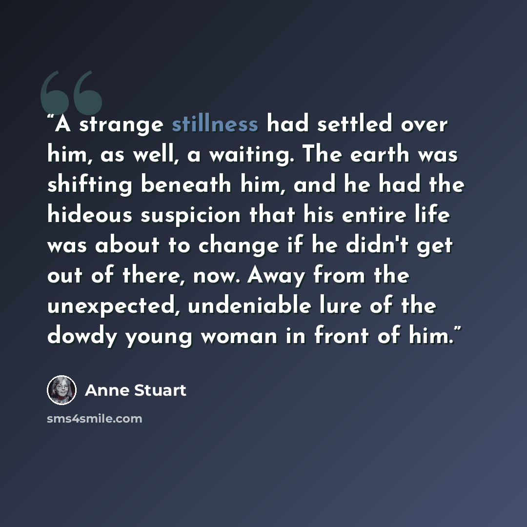 “A strange stillness had settled over him, as well, a waiting. The earth was shifting beneath him, and he had the hideous suspicion that his entire life was about to change if he didn't get out of there, now. Away from the unexpected, undeniable lure of the dowdy young woman in front of him.” quote by Anne Stuart