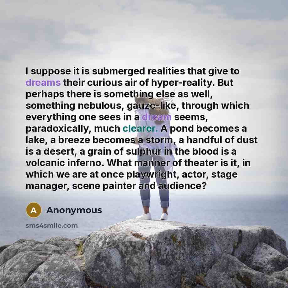 “I suppose it is submerged realities that give to dreams their curious air of hyper-reality. But perhaps there is something else as well, something nebulous, gauze-like, through which everything one sees in a dream seems, paradoxically, much clearer. A pond becomes a lake, a breeze becomes a storm…” quote by Anonymous