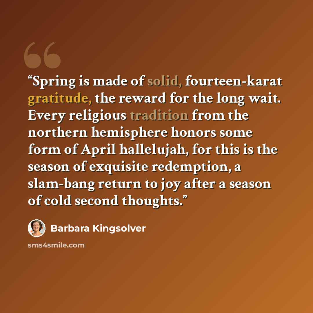 “Spring is made of solid, fourteen-karat gratitude, the reward for the long wait. Every religious tradition from the northern hemisphere honors some form of April hallelujah, for this is the season of exquisite redemption, a slam-bang return to joy after a season of cold second thoughts.” quote by Barbara Kingsolver