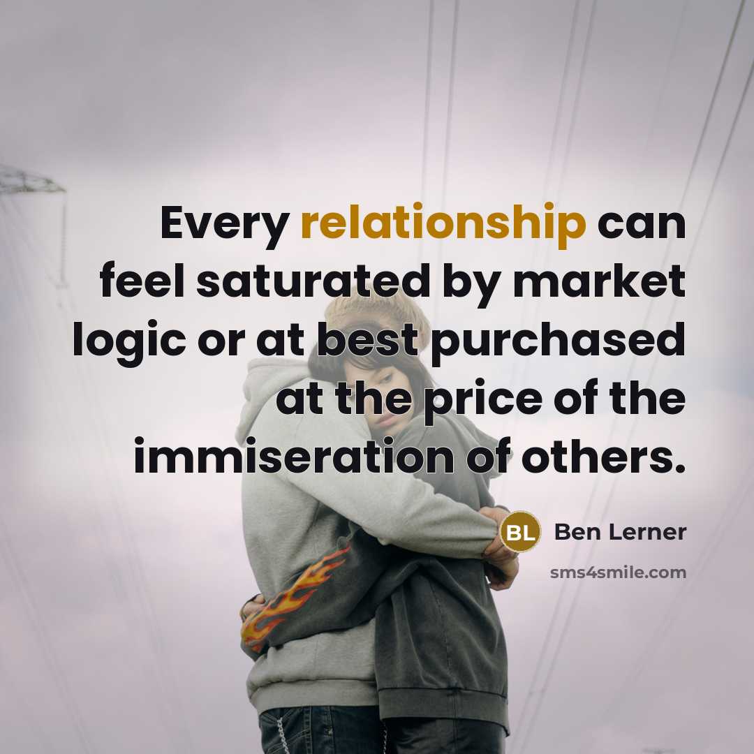 “Every relationship can feel saturated by market logic or at best purchased at the price of the immiseration of others.” quote by Ben Lerner