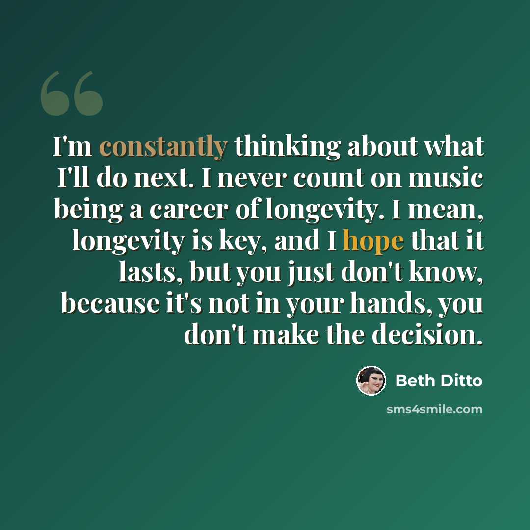 “I'm constantly thinking about what I'll do next. I never count on music being a career of longevity. I mean, longevity is key, and I hope that it lasts, but you just don't know, because it's not in your hands, you don't make the decision.” quote by Beth Ditto