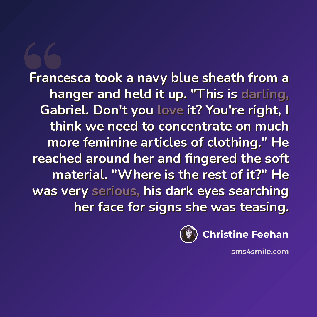 “Francesca took a navy blue sheath from a hanger and held it up. "This is darling, Gabriel. Don't you love it? You're right, I think we need to concentrate on much more feminine articles of clothing." He reached around her and fingered the soft material. "Where is the rest of it?" He was very…” quote by Christine Feehan