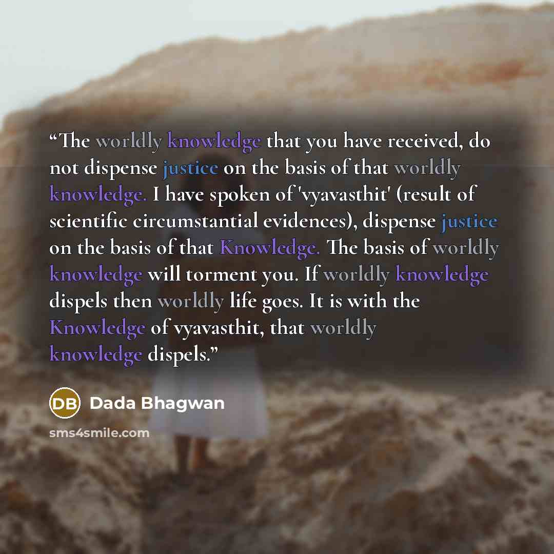 “The worldly knowledge that you have received, do not dispense justice on the basis of that worldly knowledge. I have spoken of 'vyavasthit' (result of scientific circumstantial evidences), dispense justice on the basis of that Knowledge. The basis of worldly knowledge will torment you. If worldly…” quote by Dada Bhagwan